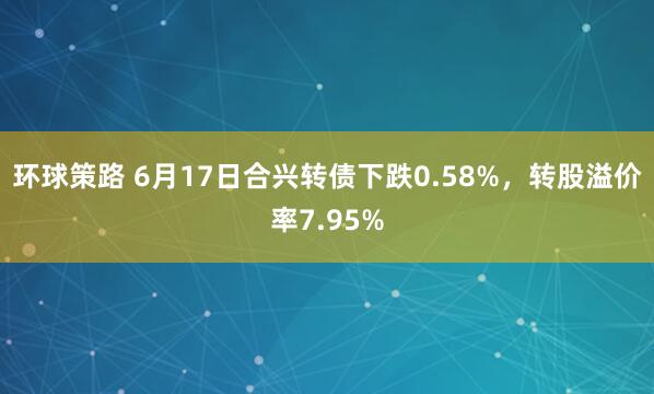 环球策路 6月17日合兴转债下跌0.58%，转股溢价率7.95%