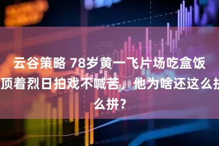 云谷策略 78岁黄一飞片场吃盒饭，顶着烈日拍戏不喊苦，他为啥还这么拼？
