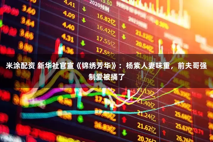 米涂配资 新华社官宣《锦绣芳华》：杨紫人妻味重，前夫哥强制爱被捅了