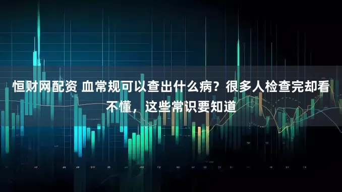 恒财网配资 血常规可以查出什么病？很多人检查完却看不懂，这些常识要知道