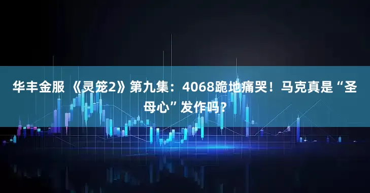 华丰金服 《灵笼2》第九集：4068跪地痛哭！马克真是“圣母心”发作吗？