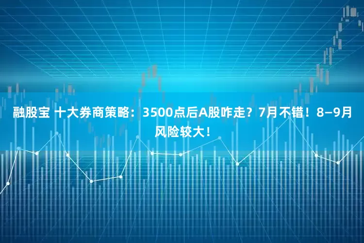融股宝 十大券商策略：3500点后A股咋走？7月不错！8—9月风险较大！