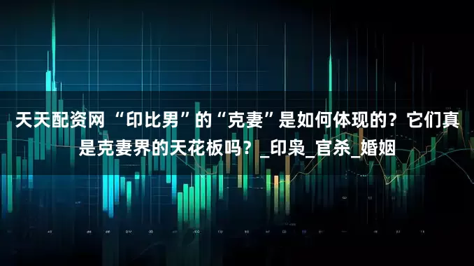 天天配资网 “印比男”的“克妻”是如何体现的？它们真是克妻界的天花板吗？_印枭_官杀_婚姻