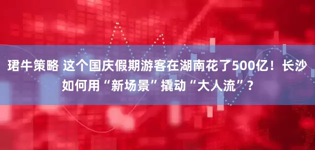 珺牛策略 这个国庆假期游客在湖南花了500亿！长沙如何用“新场景”撬动“大人流”？