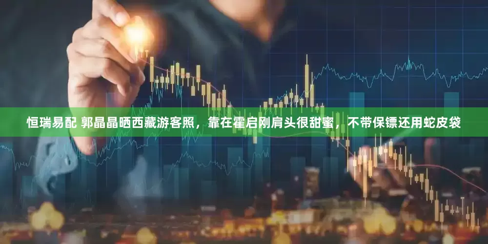 恒瑞易配 郭晶晶晒西藏游客照，靠在霍启刚肩头很甜蜜，不带保镖还用蛇皮袋