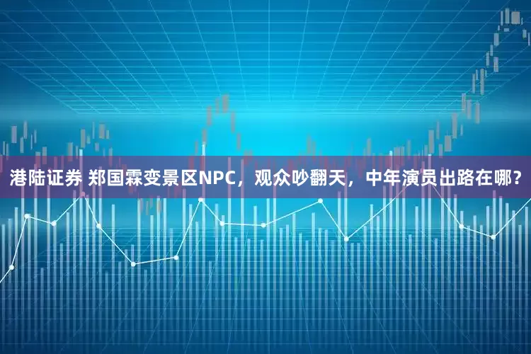 港陆证券 郑国霖变景区NPC，观众吵翻天，中年演员出路在哪？